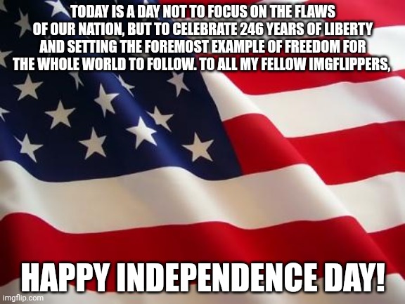 Accidentally submitted this into fun | TODAY IS A DAY NOT TO FOCUS ON THE FLAWS OF OUR NATION, BUT TO CELEBRATE 246 YEARS OF LIBERTY AND SETTING THE FOREMOST EXAMPLE OF FREEDOM FOR THE WHOLE WORLD TO FOLLOW. TO ALL MY FELLOW IMGFLIPPERS, HAPPY INDEPENDENCE DAY! | image tagged in american flag | made w/ Imgflip meme maker