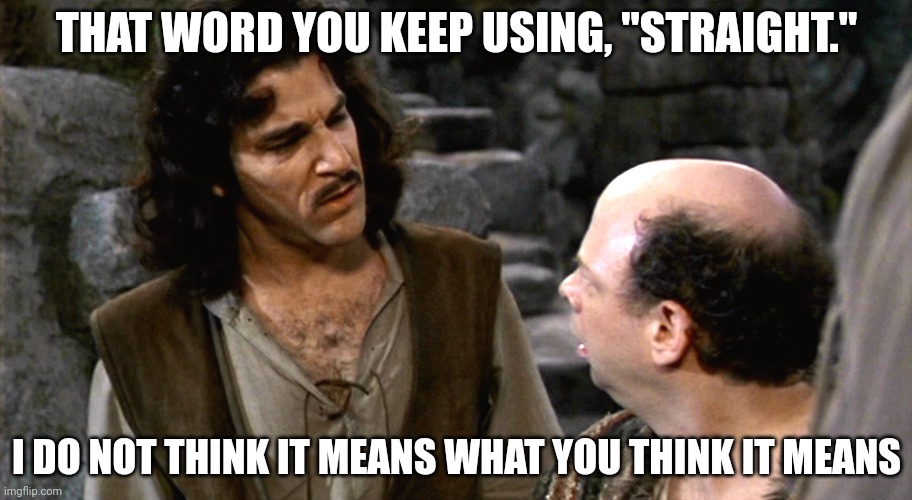 Inigo Montoya I Do Not Think That Word Means What You Think It M | THAT WORD YOU KEEP USING, "STRAIGHT." I DO NOT THINK IT MEANS WHAT YOU THINK IT MEANS | image tagged in inigo montoya i do not think that word means what you think it m | made w/ Imgflip meme maker