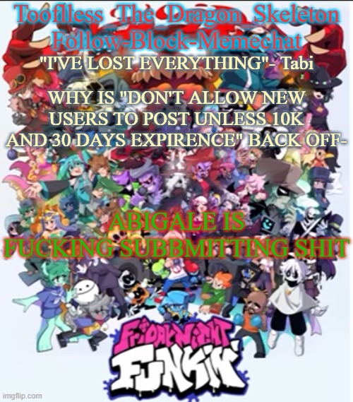 AAAAAAAAAAAAAAAAAAAAAAAAAAAAAAAAAAAAAAAAAAAAA- | WHY IS "DON'T ALLOW NEW USERS TO POST UNLESS 10K AND 30 DAYS EXPIRENCE" BACK OFF-; ABIGALE IS FUCKING SUBBMITTING SHIT | image tagged in skid/tooflless new fnf temp | made w/ Imgflip meme maker