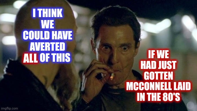 In Hindsight | I THINK WE COULD HAVE AVERTED ALL OF THIS; IF WE HAD JUST GOTTEN MCCONNELL LAID
IN THE 80'S; ALL | image tagged in matthew mcconaughey smoking,captain hindsight,shoulda coulda woulda,in hindsight,memes,trumpublican terrorist | made w/ Imgflip meme maker