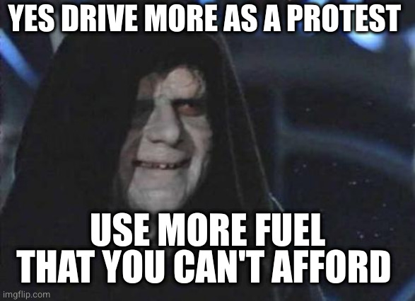 Emperor Palpatine  |  YES DRIVE MORE AS A PROTEST; USE MORE FUEL THAT YOU CAN'T AFFORD | image tagged in emperor palpatine | made w/ Imgflip meme maker