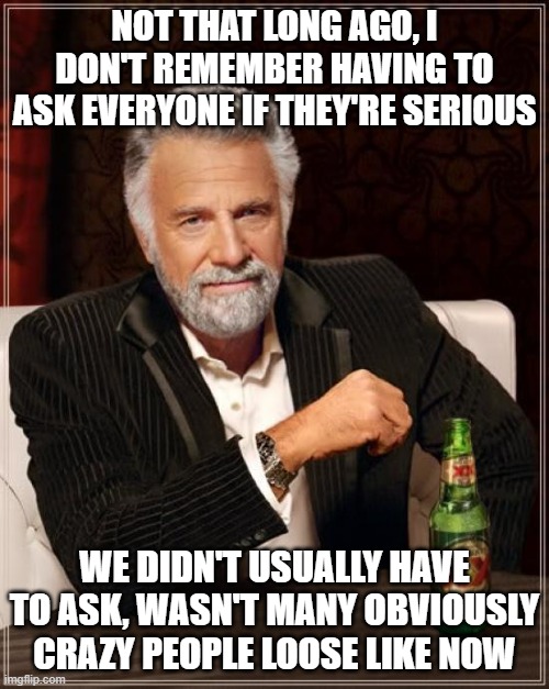 The Most Interesting Man In The World | NOT THAT LONG AGO, I DON'T REMEMBER HAVING TO ASK EVERYONE IF THEY'RE SERIOUS; WE DIDN'T USUALLY HAVE TO ASK, WASN'T MANY OBVIOUSLY CRAZY PEOPLE LOOSE LIKE NOW | image tagged in memes,the most interesting man in the world | made w/ Imgflip meme maker