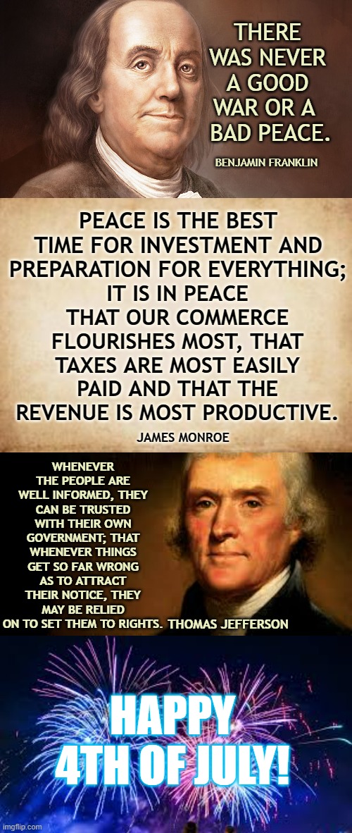 Some Thoughts From Our Founding Fathers On This Special Day | THERE WAS NEVER A GOOD WAR OR A   BAD PEACE. BENJAMIN FRANKLIN; PEACE IS THE BEST TIME FOR INVESTMENT AND PREPARATION FOR EVERYTHING;; IT IS IN PEACE THAT OUR COMMERCE FLOURISHES MOST, THAT TAXES ARE MOST EASILY PAID AND THAT THE REVENUE IS MOST PRODUCTIVE. WHENEVER THE PEOPLE ARE WELL INFORMED, THEY CAN BE TRUSTED WITH THEIR OWN GOVERNMENT; THAT WHENEVER THINGS GET SO FAR WRONG AS TO ATTRACT THEIR NOTICE, THEY MAY BE RELIED ON TO SET THEM TO RIGHTS. JAMES MONROE; THOMAS JEFFERSON; HAPPY 4TH OF JULY! | image tagged in memes,conservatives,politics,founding fathers,thoughts,4th of july | made w/ Imgflip meme maker