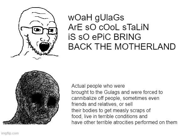 WoAh GuLaGs ArE sO cOoL | wOaH gUlaGs ArE sO cOoL sTaLiN iS sO ePiC BRING BACK THE MOTHERLAND; Actual people who were brought to the Gulags and were forced to cannibalize off people, sometimes even friends and relatives, or sell their bodies to get measly scraps of food, live in terrible conditions and have other terrible atrocities performed on them | image tagged in blank white template | made w/ Imgflip meme maker