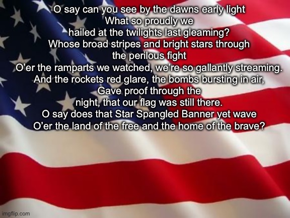 American flag | O say can you see by the dawns early light
What so proudly we hailed at the twilights last gleaming?
Whose broad stripes and bright stars through the perilous fight
O’er the ramparts we watched, we’re so gallantly streaming.
And the rockets red glare, the bombs bursting in air,
Gave proof through the night, that our flag was still there.
O say does that Star Spangled Banner yet wave
O’er the land of the free and the home of the brave? | image tagged in american flag | made w/ Imgflip meme maker