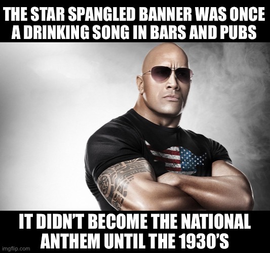 Fun fact | THE STAR SPANGLED BANNER WAS ONCE
A DRINKING SONG IN BARS AND PUBS; IT DIDN’T BECOME THE NATIONAL
ANTHEM UNTIL THE 1930’S | image tagged in dwayne johnson | made w/ Imgflip meme maker