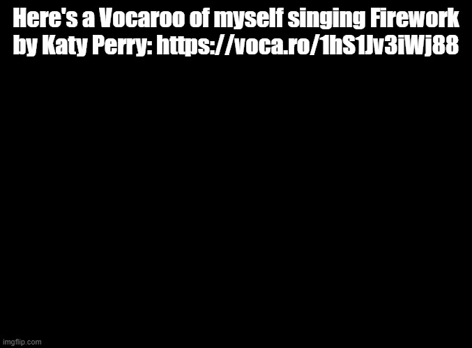 do you ever feel like a plastic bag | Here's a Vocaroo of myself singing Firework by Katy Perry: https://voca.ro/1hS1Jv3iWj88 | image tagged in blank black,katy perry,just dance,sing | made w/ Imgflip meme maker