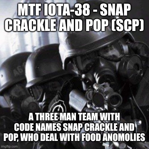 Made my own mobile task force! What do you guys think? | MTF IOTA-38 - SNAP CRACKLE AND POP (SCP); A THREE MAN TEAM WITH CODE NAMES SNAP CRACKLE AND POP, WHO DEAL WITH FOOD ANOMOLIES | image tagged in mobile task force scp | made w/ Imgflip meme maker