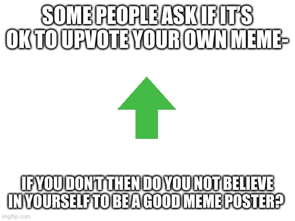 Upvote your own meme-no one minds | SOME PEOPLE ASK IF IT’S OK TO UPVOTE YOUR OWN MEME-; IF YOU DON’T THEN DO YOU NOT BELIEVE IN YOURSELF TO BE A GOOD MEME POSTER? | image tagged in blank white template | made w/ Imgflip meme maker