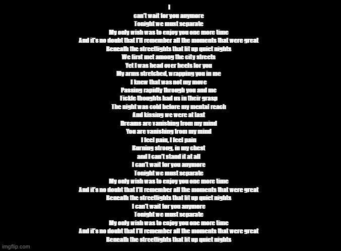 WISH copypasta (English edition) | I can't wait for you anymore
Tonight we must separate
My only wish was to enjoy you one more time
And it's no doubt that I'll remember all the moments that were great
Beneath the streetlights that lit up quiet nights

We first met among the city streets
Yet I was head over heels for you
My arms stretched, wrapping you in me
I knew that was not my move

Passing rapidly through you and me
Fickle thoughts had us in their grasp
The night was cold before my mental reach
And kissing we were at last

Dreams are vanishing from my mind
You are vanishing from my mind
I feel pain, I feel pain
Burning strong, in my chest
and I can't stand it at all

I can't wait for you anymore
Tonight we must separate
My only wish was to enjoy you one more time
And it's no doubt that I'll remember all the moments that were great
Beneath the streetlights that lit up quiet nights

I can't wait for you anymore
Tonight we must separate
My only wish was to enjoy you one more time
And it's no doubt that I'll remember all the moments that were great
Beneath the streetlights that lit up quiet nights | image tagged in blank black,rhythm heaven | made w/ Imgflip meme maker