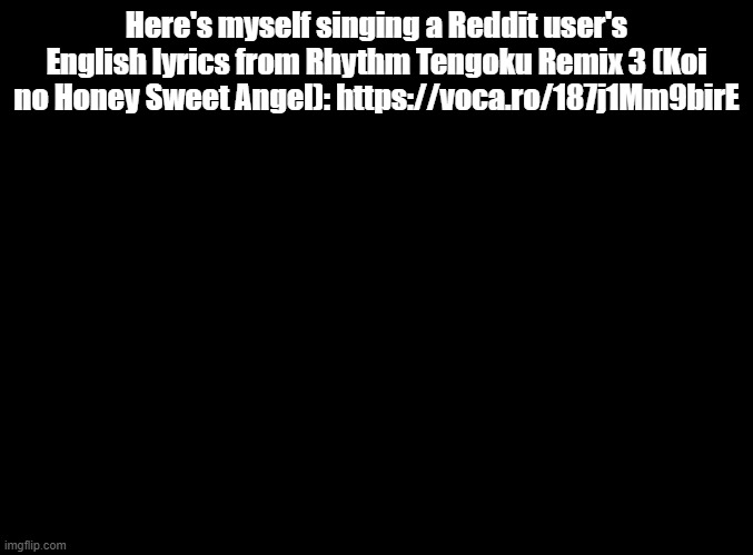 because remix 3 and remix 5 are both good songs | Here's myself singing a Reddit user's English lyrics from Rhythm Tengoku Remix 3 (Koi no Honey Sweet Angel): https://voca.ro/187j1Mm9birE | image tagged in blank black,rhythm heaven | made w/ Imgflip meme maker