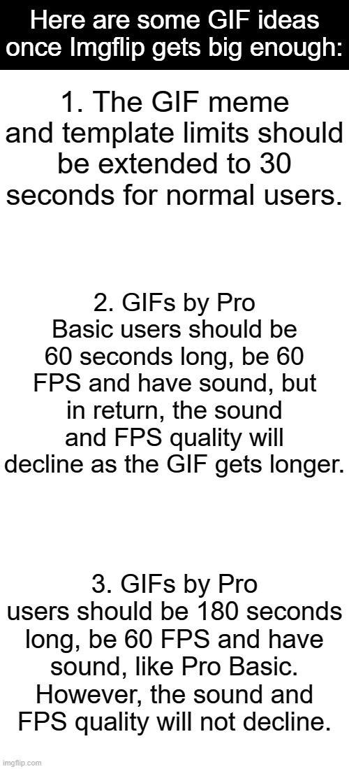 GIF Ideas | Here are some GIF ideas once Imgflip gets big enough:; 1. The GIF meme and template limits should be extended to 30 seconds for normal users. 2. GIFs by Pro Basic users should be 60 seconds long, be 60 FPS and have sound, but in return, the sound and FPS quality will decline as the GIF gets longer. 3. GIFs by Pro users should be 180 seconds long, be 60 FPS and have sound, like Pro Basic. However, the sound and FPS quality will not decline. | image tagged in memes,blank transparent square,gifs,not really a gif,ideas | made w/ Imgflip meme maker