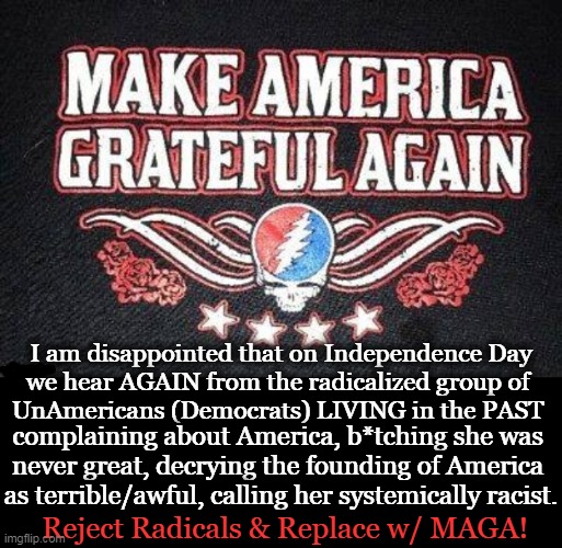 Let's Get Back to Making America Great and Grateful Again! | I am disappointed that on Independence Day

we hear AGAIN from the radicalized group of 

UnAmericans (Democrats) LIVING in the PAST; complaining about America, b*tching she was 
never great, decrying the founding of America 
as terrible/awful, calling her systemically racist. Reject Radicals & Replace w/ MAGA! | image tagged in politics,liberals vs conservatives,wrong vs right,america,grateful,maga | made w/ Imgflip meme maker