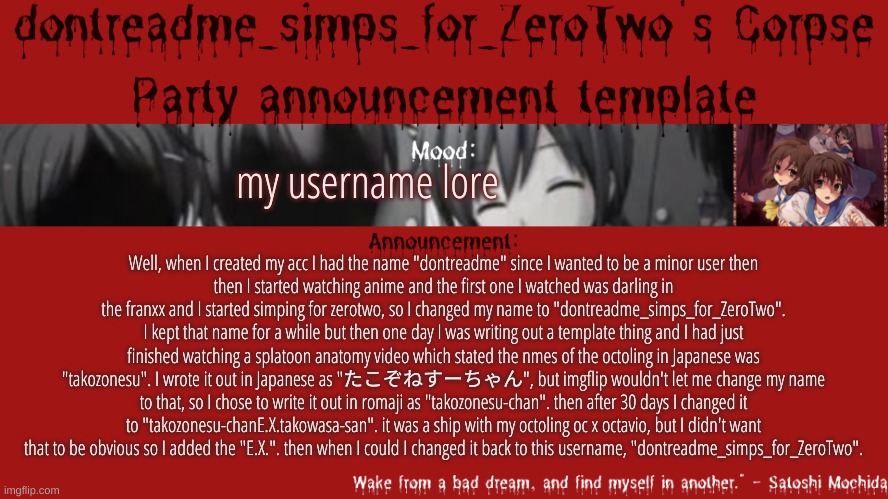 minor as in i didn't want to be noticed | my username lore; Well, when I created my acc I had the name "dontreadme" since I wanted to be a minor user then
then I started watching anime and the first one I watched was darling in the franxx and I started simping for zerotwo, so I changed my name to "dontreadme_simps_for_ZeroTwo".
I kept that name for a while but then one day I was writing out a template thing and I had just finished watching a splatoon anatomy video which stated the nmes of the octoling in Japanese was "takozonesu". I wrote it out in Japanese as "たこぞねすーちゃん", but imgflip wouldn't let me change my name to that, so I chose to write it out in romaji as "takozonesu-chan". then after 30 days I changed it to "takozonesu-chanE.X.takowasa-san". it was a ship with my octoling oc x octavio, but I didn't want that to be obvious so I added the "E.X.". then when I could I changed it back to this username, "dontreadme_simps_for_ZeroTwo". | image tagged in drm's corpse party template announcement | made w/ Imgflip meme maker