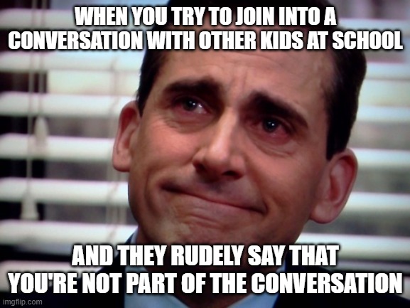 crying steve carell | WHEN YOU TRY TO JOIN INTO A CONVERSATION WITH OTHER KIDS AT SCHOOL; AND THEY RUDELY SAY THAT YOU'RE NOT PART OF THE CONVERSATION | image tagged in crying steve carell | made w/ Imgflip meme maker