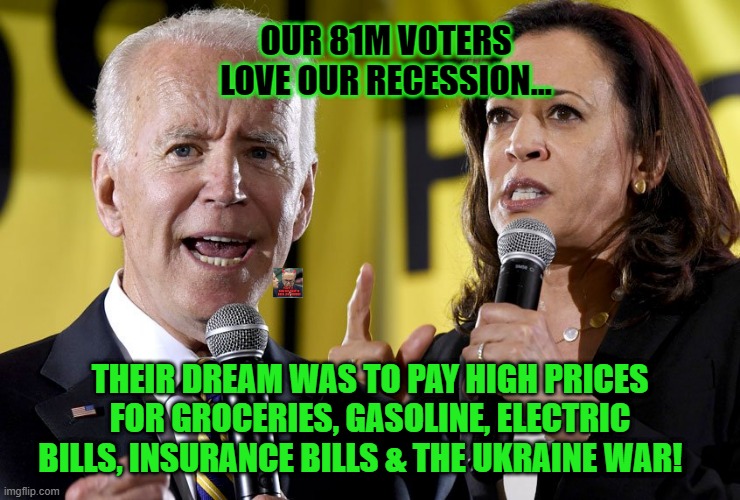 Biden/Harris Voters Love Inflation | OUR 81M VOTERS LOVE OUR RECESSION... THEIR DREAM WAS TO PAY HIGH PRICES FOR GROCERIES, GASOLINE, ELECTRIC BILLS, INSURANCE BILLS & THE UKRAINE WAR! | image tagged in biden harris,thieves,traitors,gaslighters | made w/ Imgflip meme maker