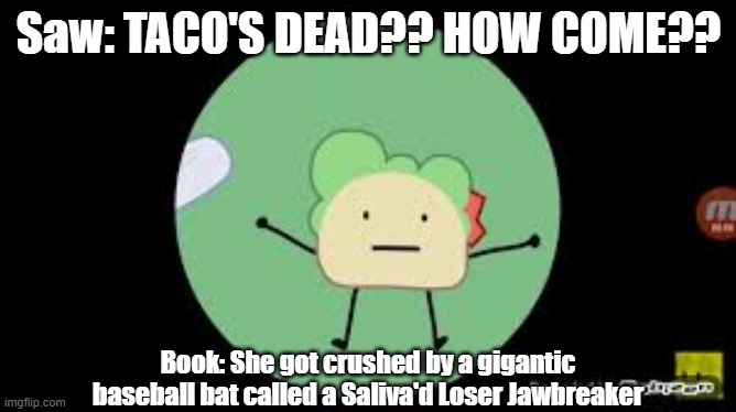 TACO'S DEAD?? | Saw: TACO'S DEAD?? HOW COME?? Book: She got crushed by a gigantic baseball bat called a Saliva'd Loser Jawbreaker | image tagged in bfb,meme | made w/ Imgflip meme maker