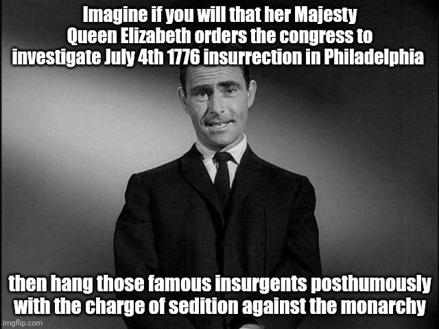 rod serling twilight zone | Imagine if you will that her Majesty Queen Elizabeth orders the congress to investigate July 4th 1776 insurrection in Philadelphia; then hang those famous insurgents posthumously with the charge of sedition against the monarchy | image tagged in rod serling twilight zone | made w/ Imgflip meme maker