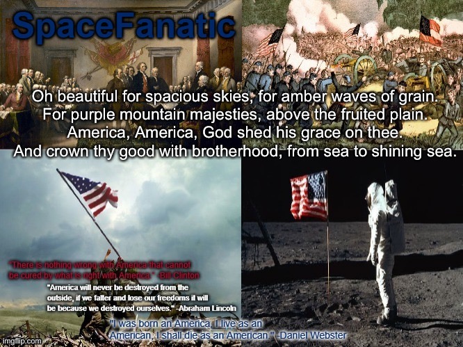 SpaceFanatic American Announcement Template | Oh beautiful for spacious skies, for amber waves of grain.
For purple mountain majesties, above the fruited plain.
America, America, God shed his grace on thee.
And crown thy good with brotherhood, from sea to shining sea. | image tagged in spacefanatic american announcement template | made w/ Imgflip meme maker