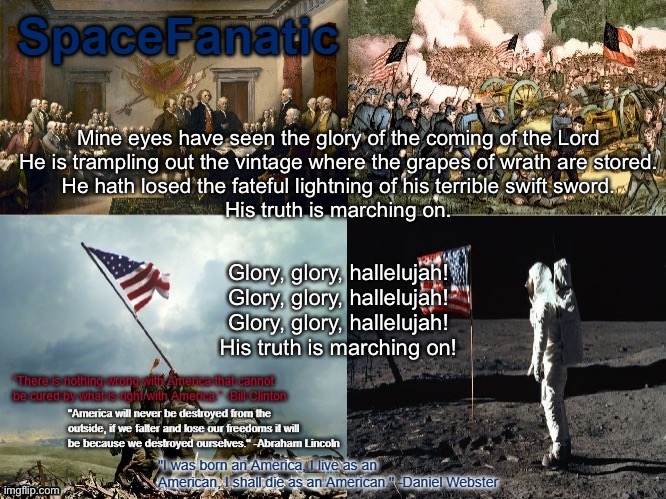 SpaceFanatic American Announcement Template | Mine eyes have seen the glory of the coming of the Lord
He is trampling out the vintage where the grapes of wrath are stored.
He hath losed the fateful lightning of his terrible swift sword.
His truth is marching on. Glory, glory, hallelujah!
Glory, glory, hallelujah!
Glory, glory, hallelujah!
His truth is marching on! | image tagged in spacefanatic american announcement template | made w/ Imgflip meme maker