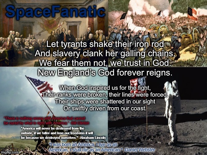 SpaceFanatic American Announcement Template | Let tyrants shake their iron rod
And slavery clank her galling chains.
We fear them not, we trust in God.
New England’s God forever reigns. When God inspired us for the fight,
Their ranks were broken, their lines were forced.
Their ships were shattered in our sight
Or swiftly driven from our coast. | image tagged in spacefanatic american announcement template | made w/ Imgflip meme maker