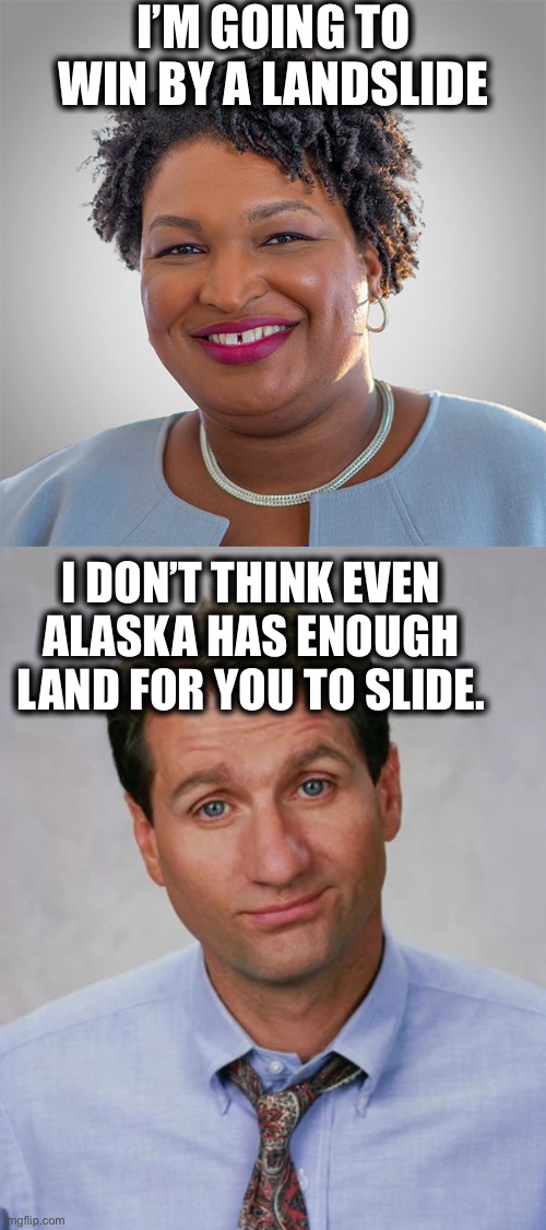 Try Russia. They’re bigger and also trying to be your ideology again. |  I’M GOING TO WIN BY A LANDSLIDE; I DON’T THINK EVEN ALASKA HAS ENOUGH LAND FOR YOU TO SLIDE. | image tagged in stacey abrams,al bundy,memes,georgia,alaska,communism | made w/ Imgflip meme maker