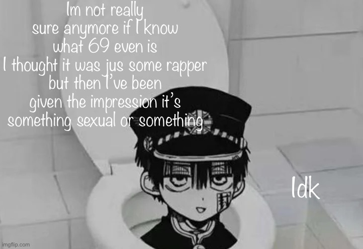 Hanako kun in Toilet | Im not really sure anymore if I know what 69 even is
I thought it was jus some rapper but then I’ve been given the impression it’s something sexual or something; Idk | image tagged in hanako kun in toilet | made w/ Imgflip meme maker