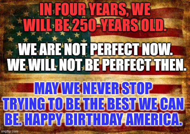 The American Spirit is fueled by Optimism. | IN FOUR YEARS, WE WILL BE 250-YEARS OLD. WE ARE NOT PERFECT NOW.  WE WILL NOT BE PERFECT THEN. MAY WE NEVER STOP TRYING TO BE THE BEST WE CAN BE. HAPPY BIRTHDAY AMERICA. | image tagged in old american flag | made w/ Imgflip meme maker