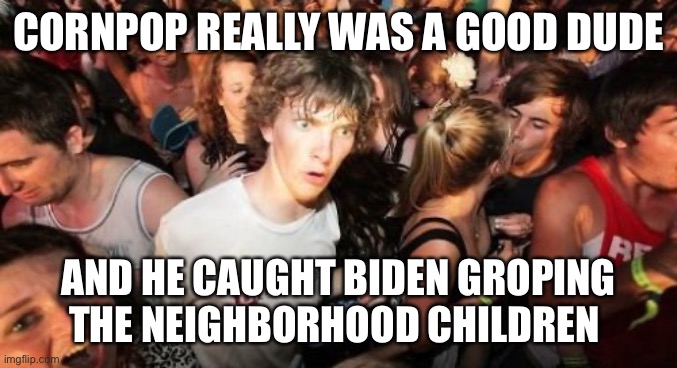 Sudden Clarity Clarence | CORNPOP REALLY WAS A GOOD DUDE; AND HE CAUGHT BIDEN GROPING THE NEIGHBORHOOD CHILDREN | image tagged in memes,sudden clarity clarence | made w/ Imgflip meme maker