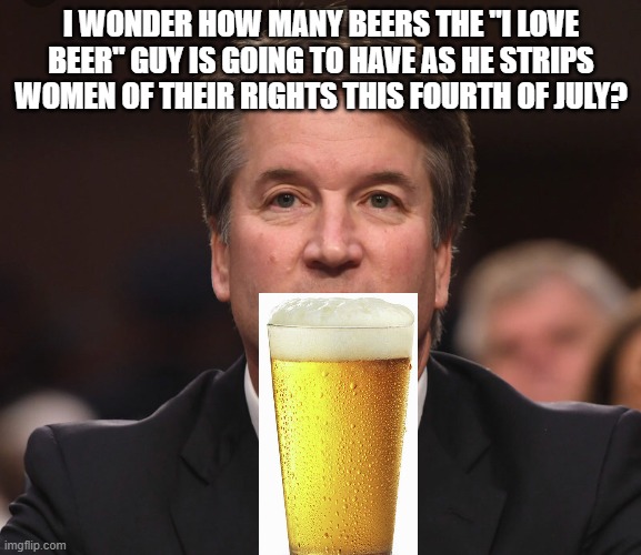 Brett Kavanaugh  | I WONDER HOW MANY BEERS THE "I LOVE BEER" GUY IS GOING TO HAVE AS HE STRIPS WOMEN OF THEIR RIGHTS THIS FOURTH OF JULY? | image tagged in brett kavanaugh | made w/ Imgflip meme maker