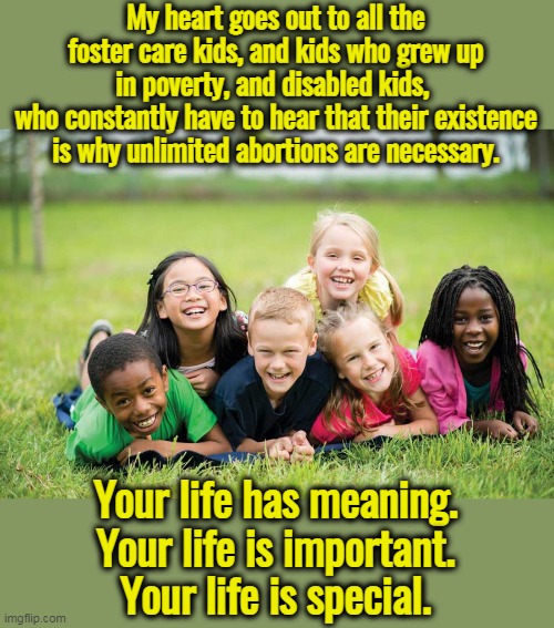 Liberalism is the philosophy of selfishness. | My heart goes out to all the foster care kids, and kids who grew up in poverty, and disabled kids, 
who constantly have to hear that their existence is why unlimited abortions are necessary. Your life has meaning.
Your life is important.
Your life is special. | image tagged in former fetuses,abortion is murder,evil,choose,life | made w/ Imgflip meme maker