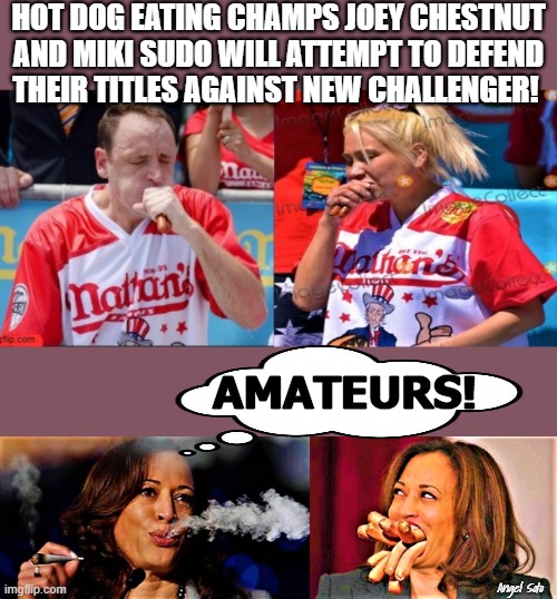 Kamala smokes pot & stuffs face with hot dogs challenges eating champs | HOT DOG EATING CHAMPS JOEY CHESTNUT
AND MIKI SUDO WILL ATTEMPT TO DEFEND
THEIR TITLES AGAINST NEW CHALLENGER! AMATEURS! Angel Soto | image tagged in kamala harris,joey chestnut,miki sudo,hot dogs,contest,amateurs | made w/ Imgflip meme maker