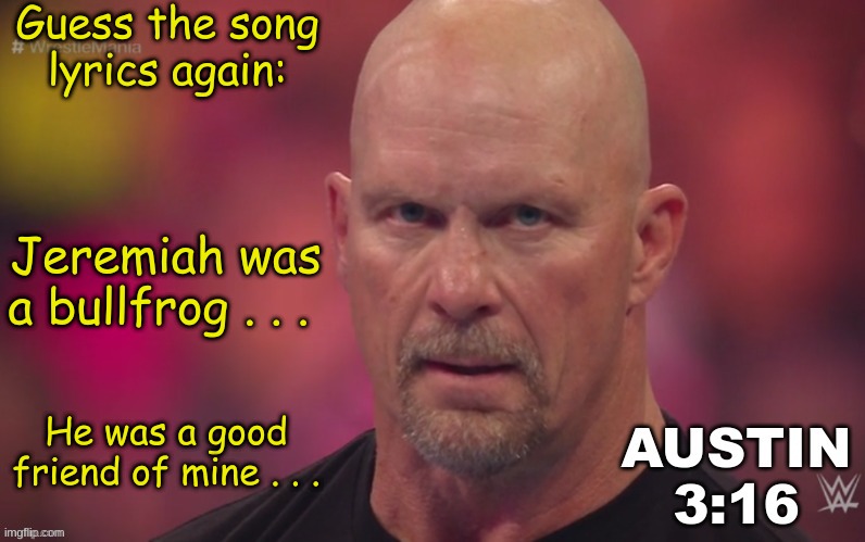 2 | Guess the song lyrics again:; Jeremiah was a bullfrog . . . He was a good friend of mine . . . | image tagged in steve austin template | made w/ Imgflip meme maker
