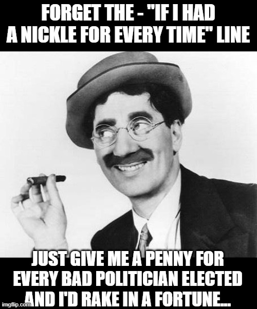 Wit And Wisdom | FORGET THE - "IF I HAD A NICKLE FOR EVERY TIME" LINE; JUST GIVE ME A PENNY FOR EVERY BAD POLITICIAN ELECTED AND I'D RAKE IN A FORTUNE... | image tagged in groucho marx,humor,sarcasm,jokes | made w/ Imgflip meme maker