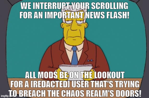 THIS IS NOT A DRILL. ALL MODS BE ON THE LOOKOUT FOR A NEW USER WHO'S BEEN BREAKING THE NO [REDACTED] RULE | WE INTERRUPT YOUR SCROLLING FOR AN IMPORTANT NEWS FLASH! ALL MODS BE ON THE LOOKOUT FOR A [REDACTED] USER THAT'S TRYING TO BREACH THE CHAOS REALM'S DOORS! | made w/ Imgflip meme maker