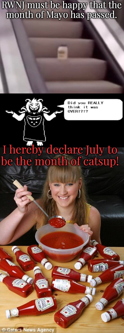 The best meme this month wins...upvotes, probably. | RWNJ must be happy that the
month of Mayo has passed. I hereby declare July to
be the month of catsup! | image tagged in mayonnaise on an escalator,did you think it was over asriel,ketchup,snowflakes,conservatives,throw | made w/ Imgflip meme maker