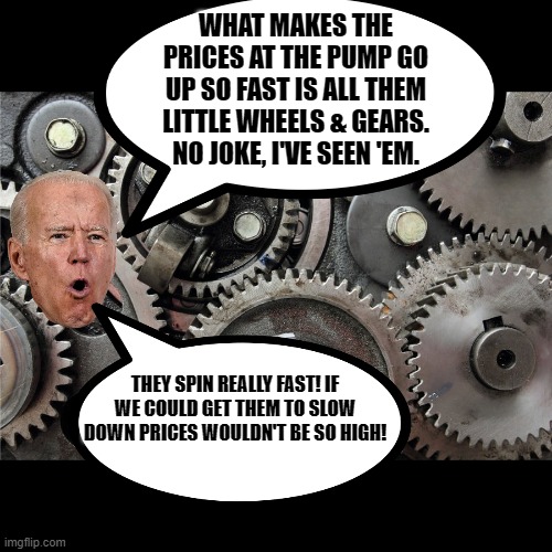 WHAT MAKES THE PRICES AT THE PUMP GO UP SO FAST IS ALL THEM LITTLE WHEELS & GEARS. NO JOKE, I'VE SEEN 'EM. THEY SPIN REALLY FAST! IF WE COUL | made w/ Imgflip meme maker