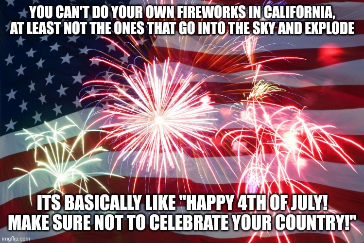 4th of July Flag Fireworks | YOU CAN'T DO YOUR OWN FIREWORKS IN CALIFORNIA, AT LEAST NOT THE ONES THAT GO INTO THE SKY AND EXPLODE; ITS BASICALLY LIKE "HAPPY 4TH OF JULY! MAKE SURE NOT TO CELEBRATE YOUR COUNTRY!" | image tagged in 4th of july flag fireworks | made w/ Imgflip meme maker