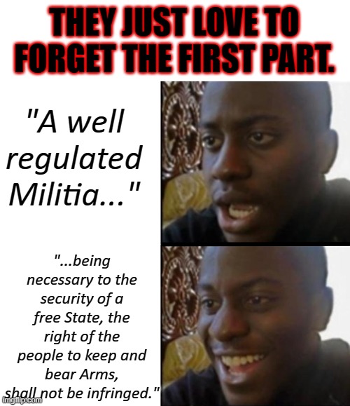 Too many memes work for this. | THEY JUST LOVE TO FORGET THE FIRST PART. "A well regulated Militia..."; "...being necessary to the security of a free State, the right of the people to keep and bear Arms, shall not be infringed." | image tagged in sad to happy black guy,second amendment,guns,2a,constitution,ignorance | made w/ Imgflip meme maker