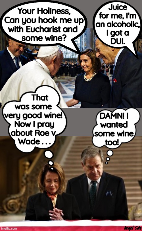 Nancy and Paul Pelosi visit the Pope | Juice
for me, I'm
an alcoholic,
I got a
DUI. Your Holiness,
Can you hook me up
with Eucharist and 
some wine? That
was some 
very good wine! 
Now I pray
about Roe v 
Wade . . . DAMN! I
wanted
some wine
too! Angel Soto | image tagged in the pope nancy and paul pelosi,nancy and paul pelosi,alcoholic,wine,dui,abortion | made w/ Imgflip meme maker