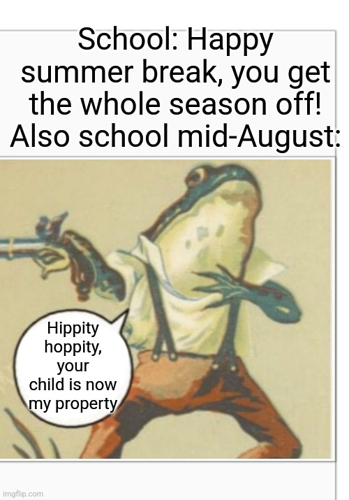 Hippity Hoppity (blank) | School: Happy summer break, you get the whole season off!
Also school mid-August:; Hippity hoppity, your child is now my property | image tagged in hippity hoppity blank,school,funny,relatable,hippity hoppity you're now my property,funny memes | made w/ Imgflip meme maker