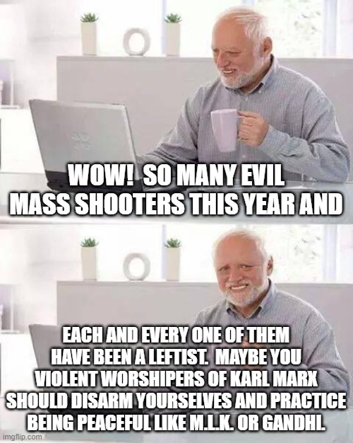 Maybe you leftists should give peace a chance. | WOW!  SO MANY EVIL MASS SHOOTERS THIS YEAR AND; EACH AND EVERY ONE OF THEM HAVE BEEN A LEFTIST.  MAYBE YOU VIOLENT WORSHIPERS OF KARL MARX SHOULD DISARM YOURSELVES AND PRACTICE BEING PEACEFUL LIKE M.L.K. OR GANDHI. | image tagged in hide the pain harold | made w/ Imgflip meme maker