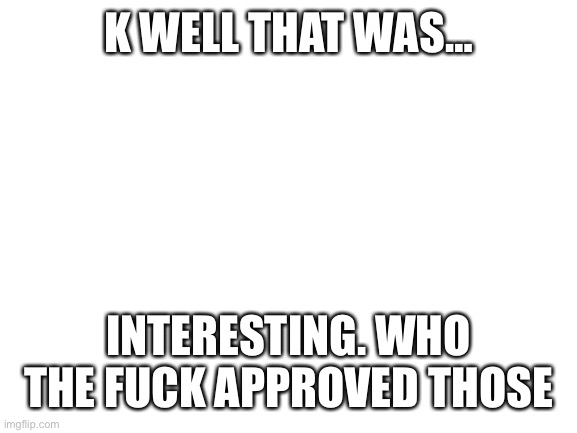 Blank White Template | K WELL THAT WAS…; INTERESTING. WHO THE FUCK APPROVED THOSE | image tagged in blank white template | made w/ Imgflip meme maker