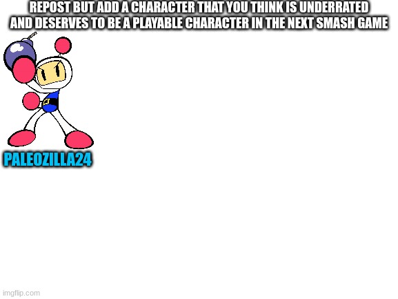 This is the character I was thinking to be underrated (What do you think of him) | REPOST BUT ADD A CHARACTER THAT YOU THINK IS UNDERRATED AND DESERVES TO BE A PLAYABLE CHARACTER IN THE NEXT SMASH GAME; PALEOZILLA24 | image tagged in blank white template,bomberman,super smash bros,repost,underrated | made w/ Imgflip meme maker