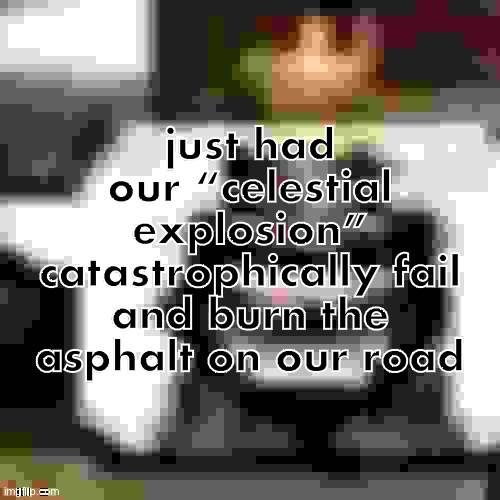 JPEG Low Quality HeHeHeHaw | just had our “celestial explosion” catastrophically fail and burn the asphalt on our road | made w/ Imgflip meme maker
