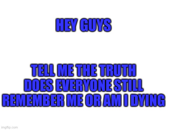 Blank White Template | TELL ME THE TRUTH
DOES EVERYONE STILL REMEMBER ME OR AM I DYING; HEY GUYS | image tagged in blank white template | made w/ Imgflip meme maker