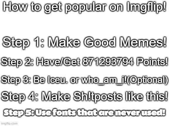 Daily Upload Schedule | Day Seventeen: How to get popular!(Don't take literally) |  How to get popular on Imgflip! Step 1: Make Good Memes! Step 2: Have/Get 871293794 Points! Step 3: Be Iceu. or who_am_i!(Optional); Step 4: Make Sh!tposts like this! Step 5: Use fonts that are never used! | image tagged in blank white template,joke,how to | made w/ Imgflip meme maker