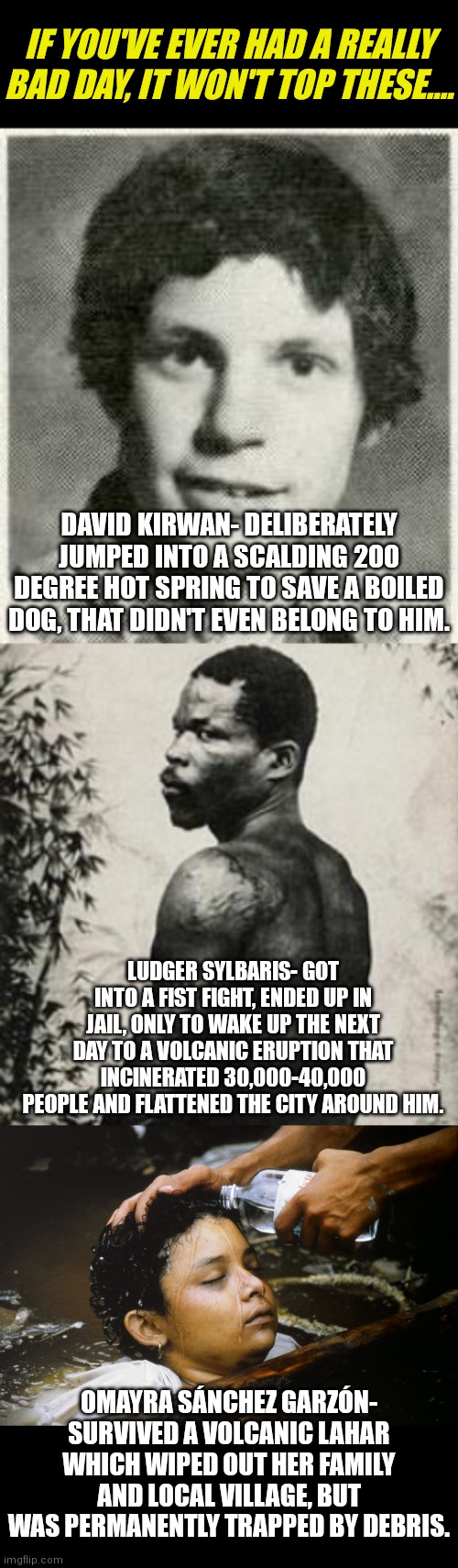 Maybe the things you complain about ain't that important? | IF YOU'VE EVER HAD A REALLY BAD DAY, IT WON'T TOP THESE.... DAVID KIRWAN- DELIBERATELY JUMPED INTO A SCALDING 200 DEGREE HOT SPRING TO SAVE A BOILED DOG, THAT DIDN'T EVEN BELONG TO HIM. LUDGER SYLBARIS- GOT INTO A FIST FIGHT, ENDED UP IN JAIL, ONLY TO WAKE UP THE NEXT DAY TO A VOLCANIC ERUPTION THAT INCINERATED 30,000-40,000 PEOPLE AND FLATTENED THE CITY AROUND HIM. OMAYRA SÁNCHEZ GARZÓN- SURVIVED A VOLCANIC LAHAR WHICH WIPED OUT HER FAMILY AND LOCAL VILLAGE, BUT WAS PERMANENTLY TRAPPED BY DEBRIS. | image tagged in bad day,thankful,enjoy life,complaining,wake up | made w/ Imgflip meme maker