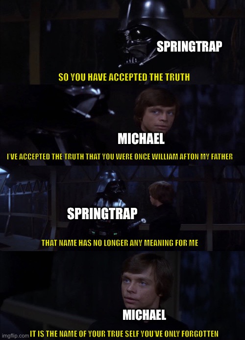 The amount of similaraties of star wars and fnaf | SPRINGTRAP; SO YOU HAVE ACCEPTED THE TRUTH; MICHAEL; I’VE ACCEPTED THE TRUTH THAT YOU WERE ONCE WILLIAM AFTON MY FATHER; SPRINGTRAP; THAT NAME HAS NO LONGER ANY MEANING FOR ME; MICHAEL; IT IS THE NAME OF YOUR TRUE SELF YOU’VE ONLY FORGOTTEN | image tagged in it is the name of your true self,fnaf,star wars | made w/ Imgflip meme maker