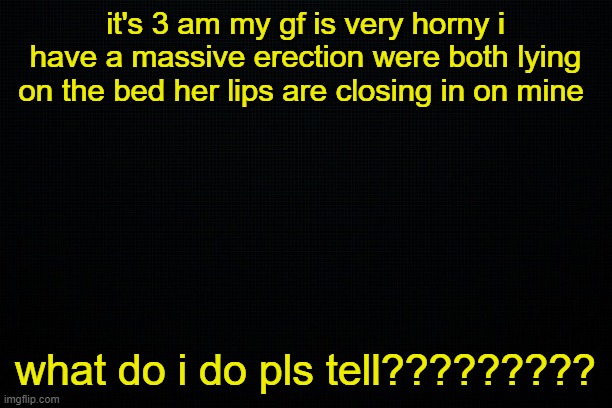. | it's 3 am my gf is very horny i have a massive erection were both lying on the bed her lips are closing in on mine; what do i do pls tell????????? | image tagged in the black | made w/ Imgflip meme maker
